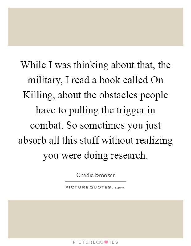 While I was thinking about that, the military, I read a book called On Killing, about the obstacles people have to pulling the trigger in combat. So sometimes you just absorb all this stuff without realizing you were doing research. Picture Quote #1