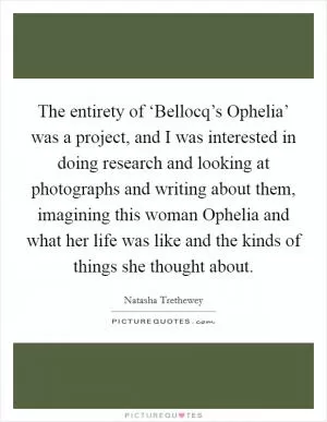 The entirety of ‘Bellocq’s Ophelia’ was a project, and I was interested in doing research and looking at photographs and writing about them, imagining this woman Ophelia and what her life was like and the kinds of things she thought about Picture Quote #1