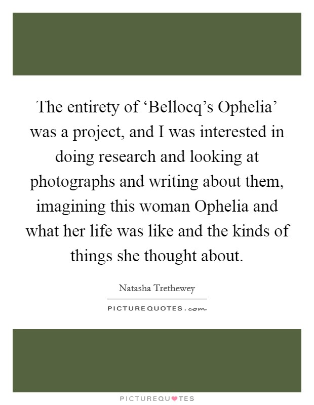 The entirety of ‘Bellocq's Ophelia' was a project, and I was interested in doing research and looking at photographs and writing about them, imagining this woman Ophelia and what her life was like and the kinds of things she thought about. Picture Quote #1