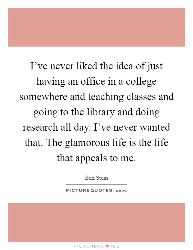 I've never liked the idea of just having an office in a college somewhere and teaching classes and going to the library and doing research all day. I've never wanted that. The glamorous life is the life that appeals to me. Picture Quote #1