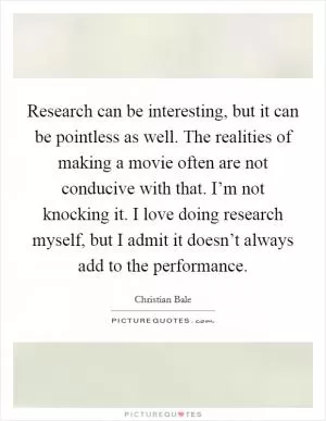Research can be interesting, but it can be pointless as well. The realities of making a movie often are not conducive with that. I’m not knocking it. I love doing research myself, but I admit it doesn’t always add to the performance Picture Quote #1