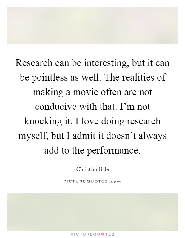 Research can be interesting, but it can be pointless as well. The realities of making a movie often are not conducive with that. I'm not knocking it. I love doing research myself, but I admit it doesn't always add to the performance. Picture Quote #1