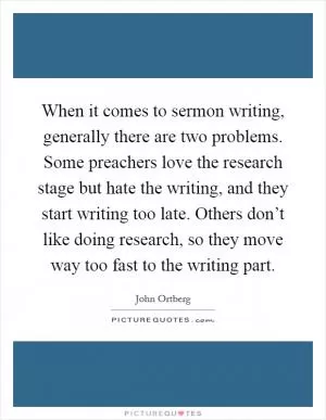 When it comes to sermon writing, generally there are two problems. Some preachers love the research stage but hate the writing, and they start writing too late. Others don’t like doing research, so they move way too fast to the writing part Picture Quote #1