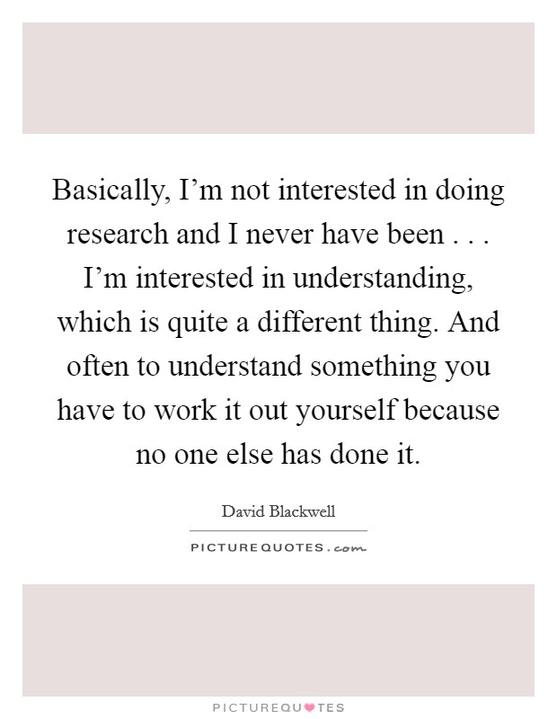Basically, I'm not interested in doing research and I never have been . . . I'm interested in understanding, which is quite a different thing. And often to understand something you have to work it out yourself because no one else has done it. Picture Quote #1
