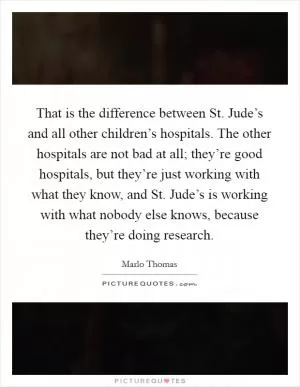 That is the difference between St. Jude’s and all other children’s hospitals. The other hospitals are not bad at all; they’re good hospitals, but they’re just working with what they know, and St. Jude’s is working with what nobody else knows, because they’re doing research Picture Quote #1