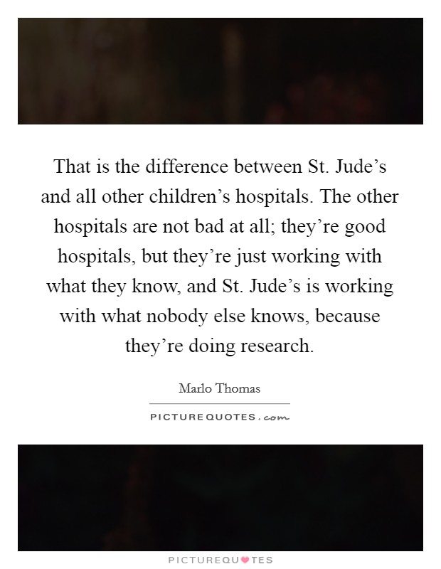 That is the difference between St. Jude's and all other children's hospitals. The other hospitals are not bad at all; they're good hospitals, but they're just working with what they know, and St. Jude's is working with what nobody else knows, because they're doing research. Picture Quote #1