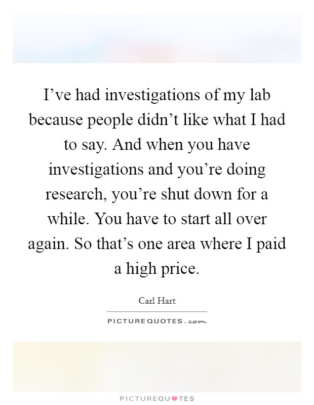 I've had investigations of my lab because people didn't like what I had to say. And when you have investigations and you're doing research, you're shut down for a while. You have to start all over again. So that's one area where I paid a high price. Picture Quote #1