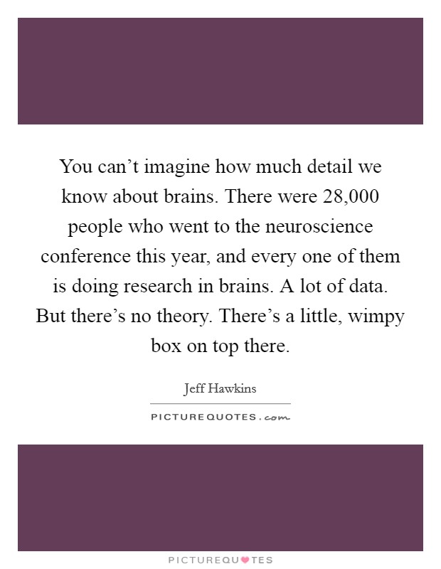 You can't imagine how much detail we know about brains. There were 28,000 people who went to the neuroscience conference this year, and every one of them is doing research in brains. A lot of data. But there's no theory. There's a little, wimpy box on top there. Picture Quote #1