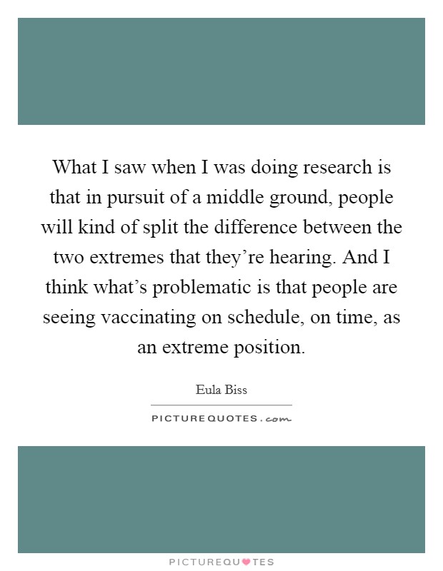 What I saw when I was doing research is that in pursuit of a middle ground, people will kind of split the difference between the two extremes that they're hearing. And I think what's problematic is that people are seeing vaccinating on schedule, on time, as an extreme position. Picture Quote #1