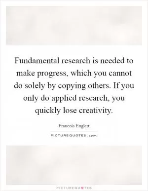 Fundamental research is needed to make progress, which you cannot do solely by copying others. If you only do applied research, you quickly lose creativity Picture Quote #1