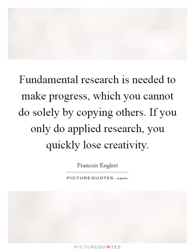 Fundamental research is needed to make progress, which you cannot do solely by copying others. If you only do applied research, you quickly lose creativity. Picture Quote #1