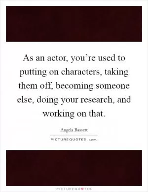 As an actor, you’re used to putting on characters, taking them off, becoming someone else, doing your research, and working on that Picture Quote #1