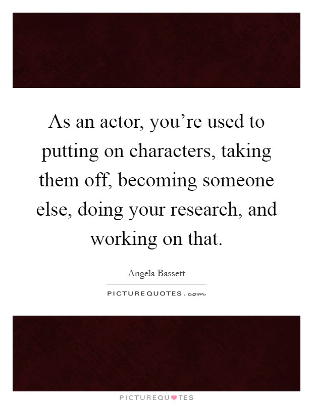 As an actor, you're used to putting on characters, taking them off, becoming someone else, doing your research, and working on that. Picture Quote #1