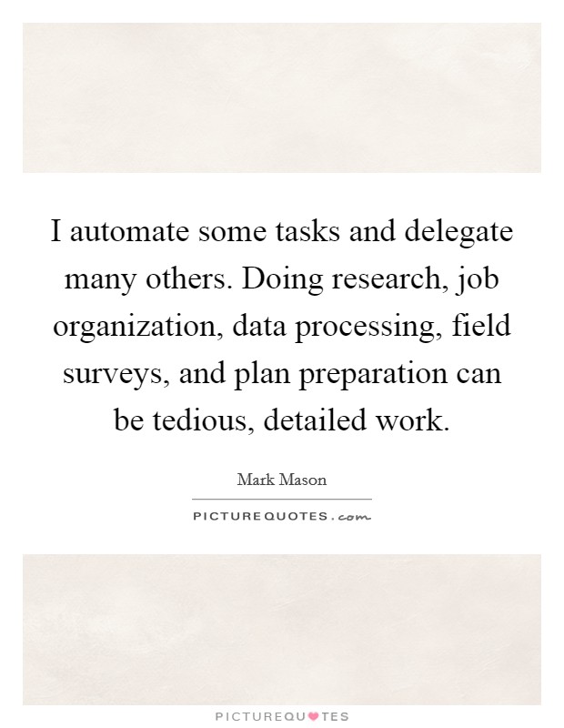 I automate some tasks and delegate many others. Doing research, job organization, data processing, field surveys, and plan preparation can be tedious, detailed work. Picture Quote #1