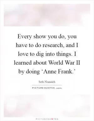 Every show you do, you have to do research, and I love to dig into things. I learned about World War II by doing ‘Anne Frank.’ Picture Quote #1