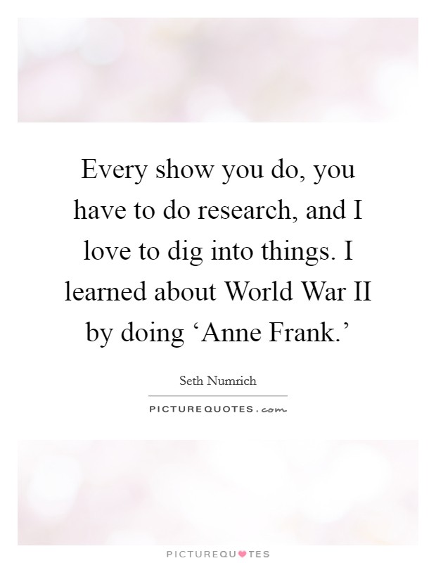 Every show you do, you have to do research, and I love to dig into things. I learned about World War II by doing ‘Anne Frank.' Picture Quote #1