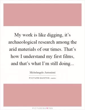 My work is like digging, it’s archaeological research among the arid materials of our times. That’s how I understand my first films, and that’s what I’m still doing Picture Quote #1