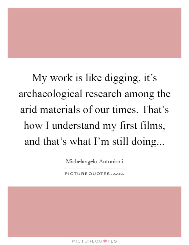 My work is like digging, it's archaeological research among the arid materials of our times. That's how I understand my first films, and that's what I'm still doing... Picture Quote #1