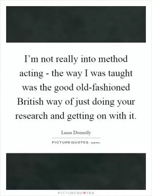 I’m not really into method acting - the way I was taught was the good old-fashioned British way of just doing your research and getting on with it Picture Quote #1