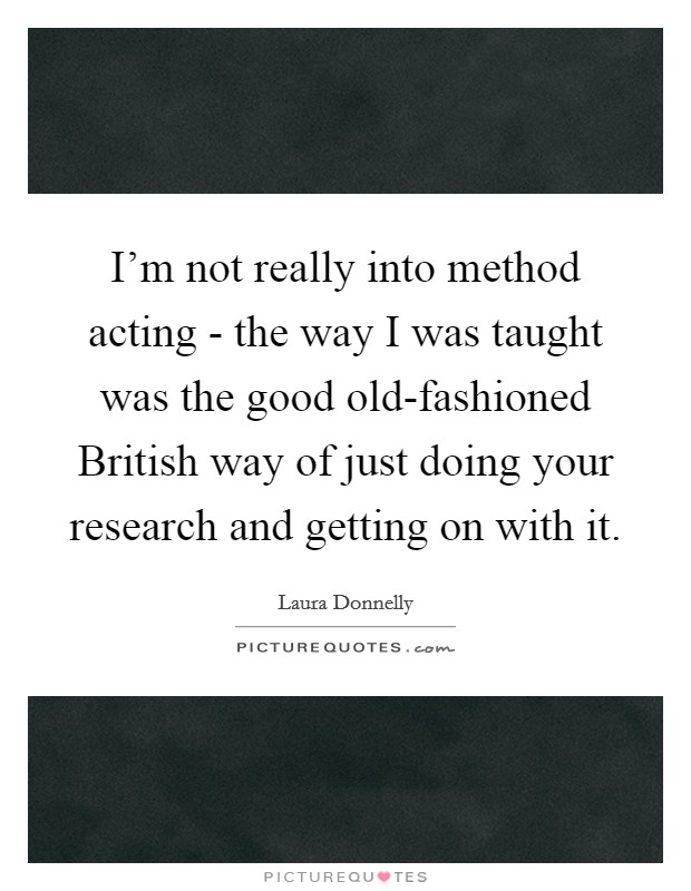 I'm not really into method acting - the way I was taught was the good old-fashioned British way of just doing your research and getting on with it. Picture Quote #1