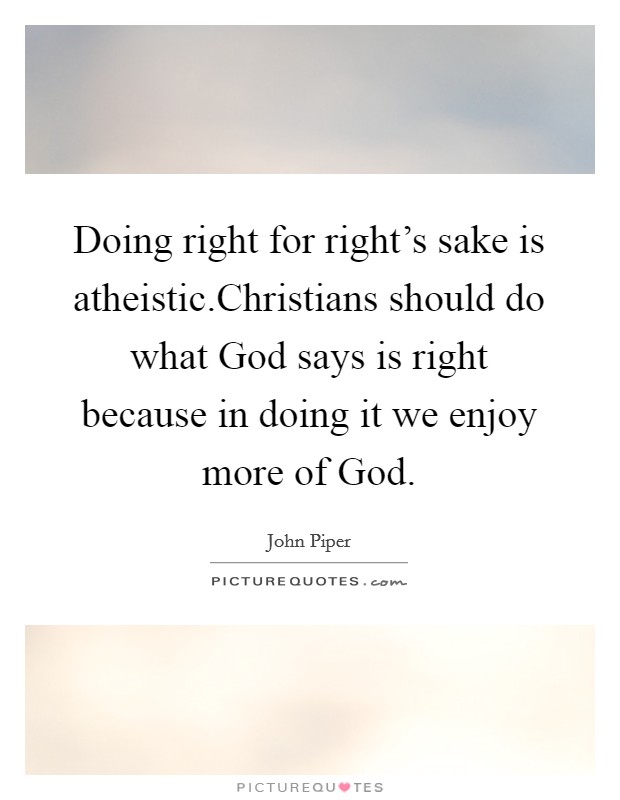 Doing right for right's sake is atheistic.Christians should do what God says is right because in doing it we enjoy more of God. Picture Quote #1