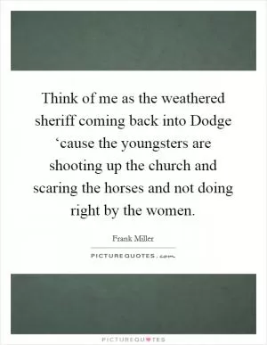 Think of me as the weathered sheriff coming back into Dodge ‘cause the youngsters are shooting up the church and scaring the horses and not doing right by the women Picture Quote #1
