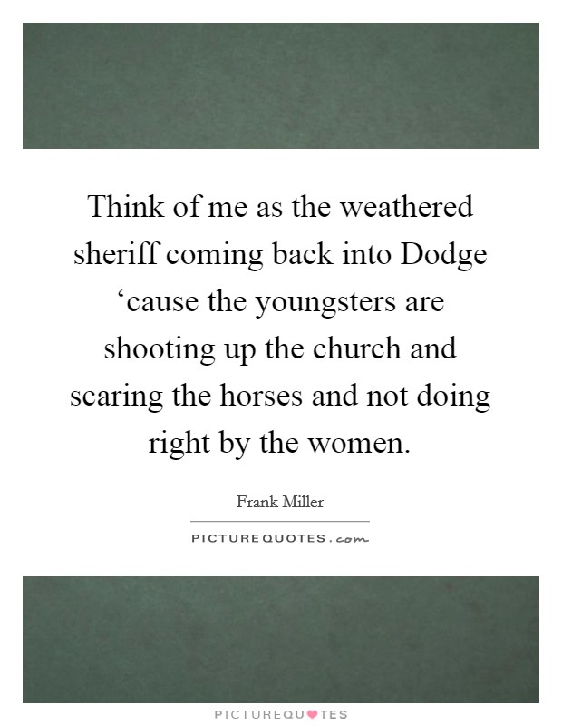 Think of me as the weathered sheriff coming back into Dodge ‘cause the youngsters are shooting up the church and scaring the horses and not doing right by the women. Picture Quote #1