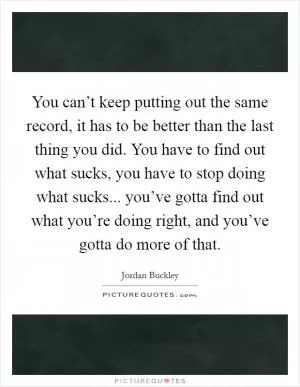 You can’t keep putting out the same record, it has to be better than the last thing you did. You have to find out what sucks, you have to stop doing what sucks... you’ve gotta find out what you’re doing right, and you’ve gotta do more of that Picture Quote #1