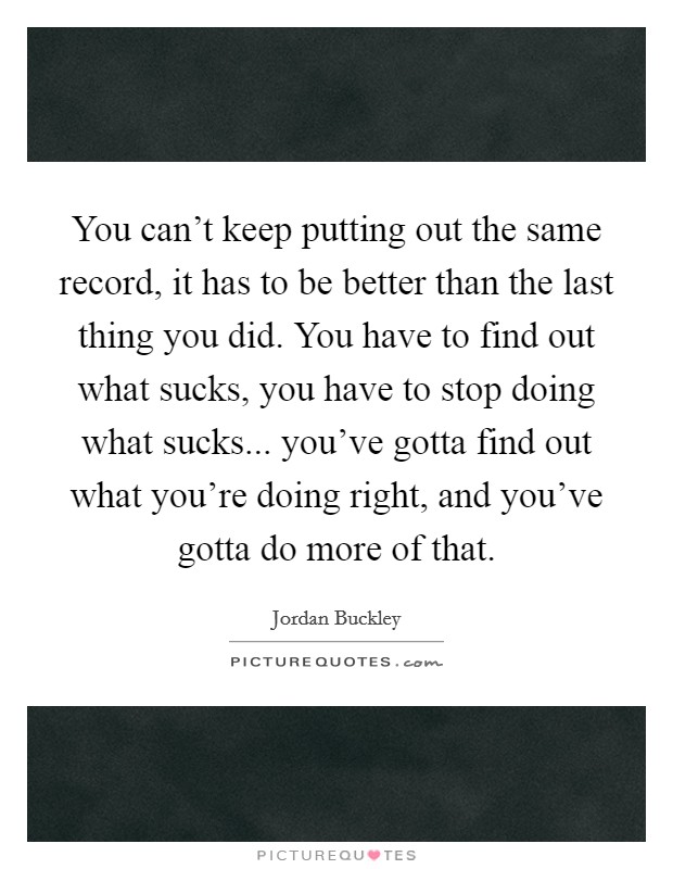 You can't keep putting out the same record, it has to be better than the last thing you did. You have to find out what sucks, you have to stop doing what sucks... you've gotta find out what you're doing right, and you've gotta do more of that. Picture Quote #1