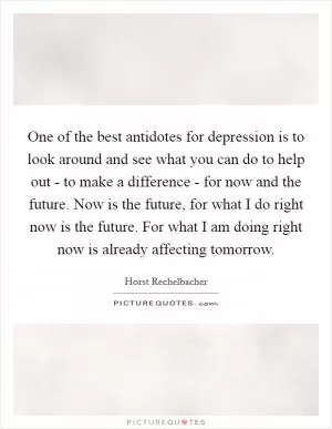 One of the best antidotes for depression is to look around and see what you can do to help out - to make a difference - for now and the future. Now is the future, for what I do right now is the future. For what I am doing right now is already affecting tomorrow Picture Quote #1