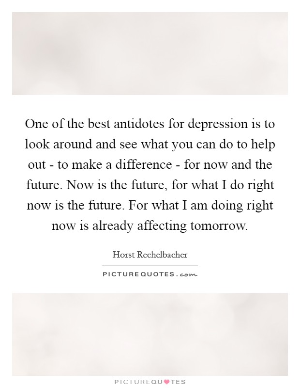 One of the best antidotes for depression is to look around and see what you can do to help out - to make a difference - for now and the future. Now is the future, for what I do right now is the future. For what I am doing right now is already affecting tomorrow. Picture Quote #1