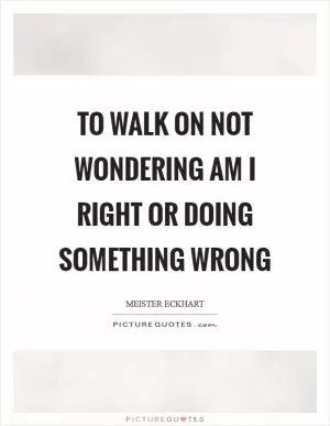 To walk on not wondering am I right or doing something wrong Picture Quote #1