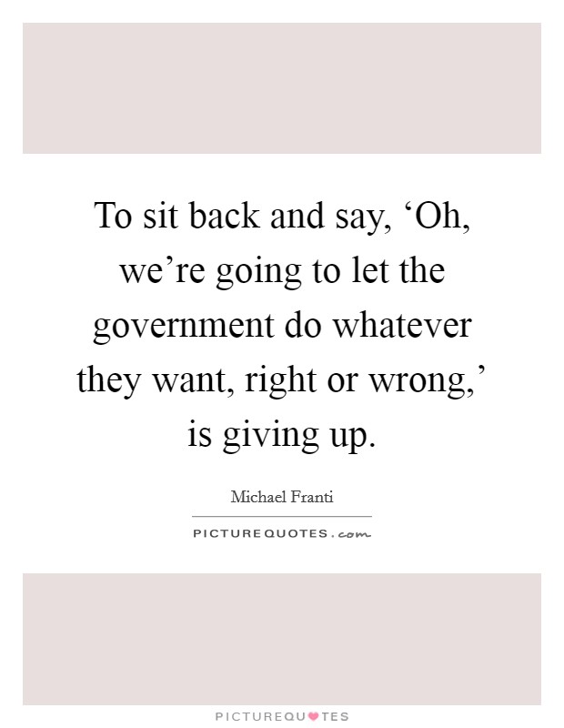 To sit back and say, ‘Oh, we're going to let the government do whatever they want, right or wrong,' is giving up. Picture Quote #1