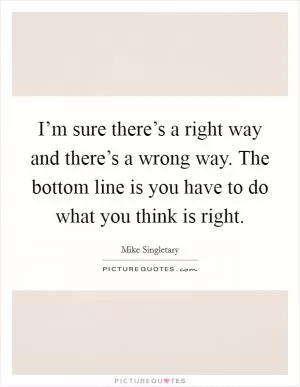 I’m sure there’s a right way and there’s a wrong way. The bottom line is you have to do what you think is right Picture Quote #1