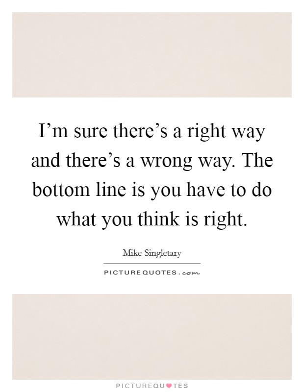 I'm sure there's a right way and there's a wrong way. The bottom line is you have to do what you think is right. Picture Quote #1