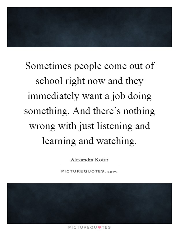 Sometimes people come out of school right now and they immediately want a job doing something. And there's nothing wrong with just listening and learning and watching. Picture Quote #1
