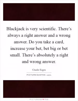 Blackjack is very scientific. There’s always a right answer and a wrong answer. Do you take a card, increase your bet, bet big or bet small. There’s absolutely a right and wrong answer Picture Quote #1