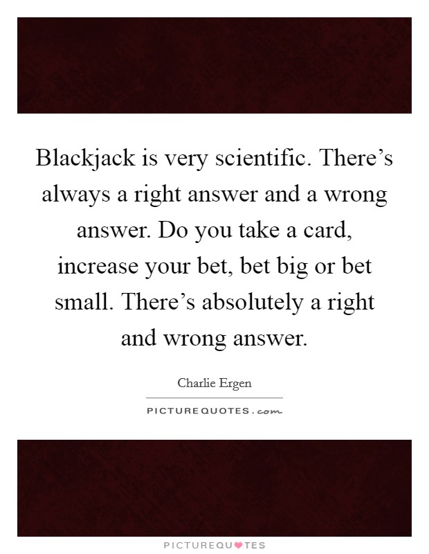 Blackjack is very scientific. There's always a right answer and a wrong answer. Do you take a card, increase your bet, bet big or bet small. There's absolutely a right and wrong answer. Picture Quote #1