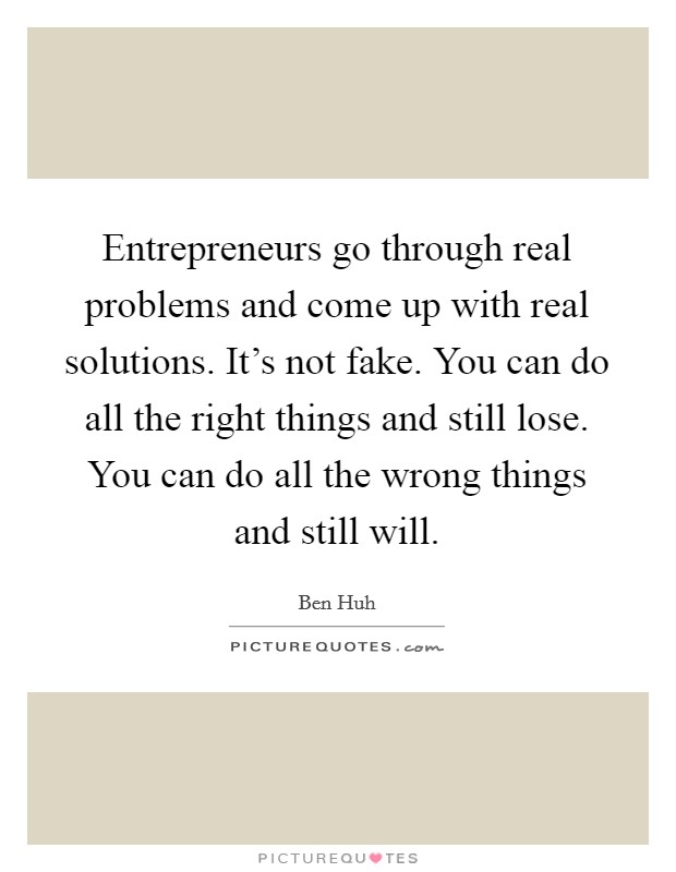 Entrepreneurs go through real problems and come up with real solutions. It's not fake. You can do all the right things and still lose. You can do all the wrong things and still will. Picture Quote #1