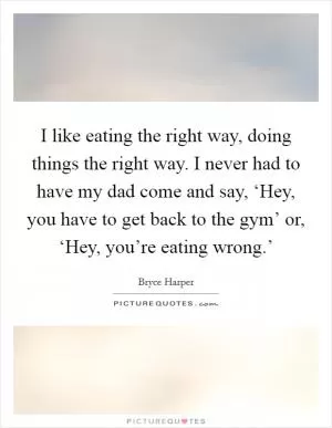 I like eating the right way, doing things the right way. I never had to have my dad come and say, ‘Hey, you have to get back to the gym’ or, ‘Hey, you’re eating wrong.’ Picture Quote #1