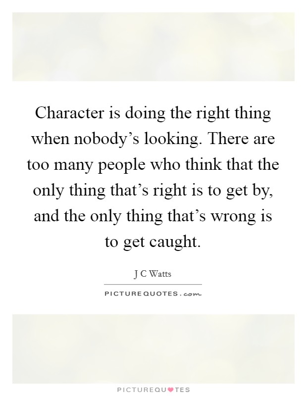Character is doing the right thing when nobody's looking. There are too many people who think that the only thing that's right is to get by, and the only thing that's wrong is to get caught. Picture Quote #1