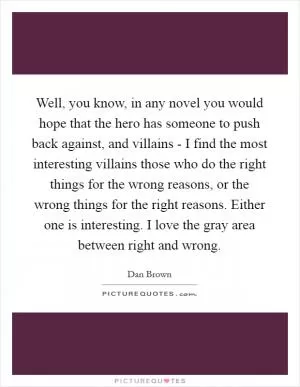 Well, you know, in any novel you would hope that the hero has someone to push back against, and villains - I find the most interesting villains those who do the right things for the wrong reasons, or the wrong things for the right reasons. Either one is interesting. I love the gray area between right and wrong Picture Quote #1