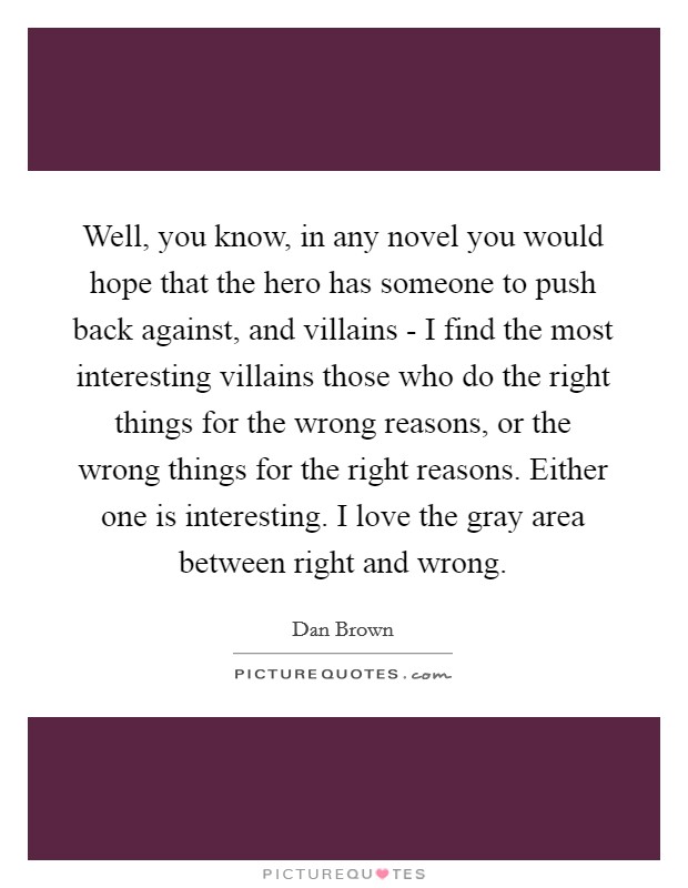 Well, you know, in any novel you would hope that the hero has someone to push back against, and villains - I find the most interesting villains those who do the right things for the wrong reasons, or the wrong things for the right reasons. Either one is interesting. I love the gray area between right and wrong. Picture Quote #1