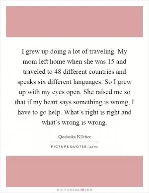 I grew up doing a lot of traveling. My mom left home when she was 15 and traveled to 48 different countries and speaks six different languages. So I grew up with my eyes open. She raised me so that if my heart says something is wrong, I have to go help. What’s right is right and what’s wrong is wrong Picture Quote #1