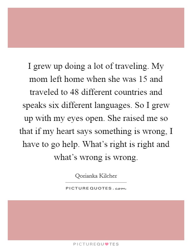 I grew up doing a lot of traveling. My mom left home when she was 15 and traveled to 48 different countries and speaks six different languages. So I grew up with my eyes open. She raised me so that if my heart says something is wrong, I have to go help. What's right is right and what's wrong is wrong. Picture Quote #1