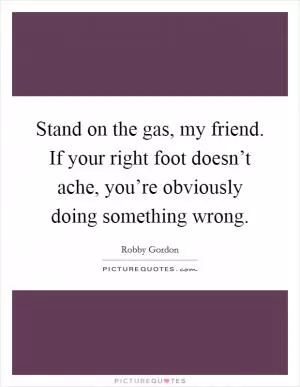 Stand on the gas, my friend. If your right foot doesn’t ache, you’re obviously doing something wrong Picture Quote #1