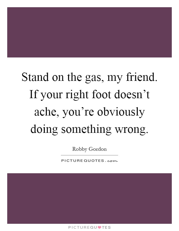 Stand on the gas, my friend. If your right foot doesn't ache, you're obviously doing something wrong. Picture Quote #1