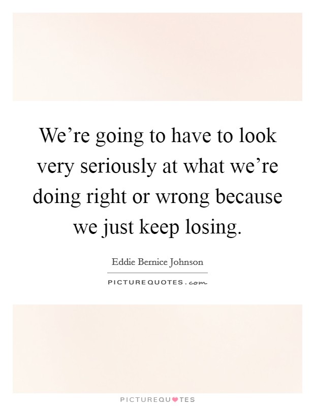 We're going to have to look very seriously at what we're doing right or wrong because we just keep losing. Picture Quote #1