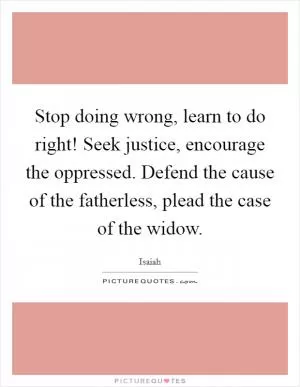 Stop doing wrong, learn to do right! Seek justice, encourage the oppressed. Defend the cause of the fatherless, plead the case of the widow Picture Quote #1