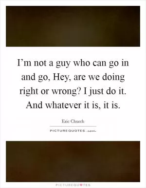 I’m not a guy who can go in and go, Hey, are we doing right or wrong? I just do it. And whatever it is, it is Picture Quote #1